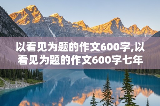 以看见为题的作文600字,以看见为题的作文600字七年级