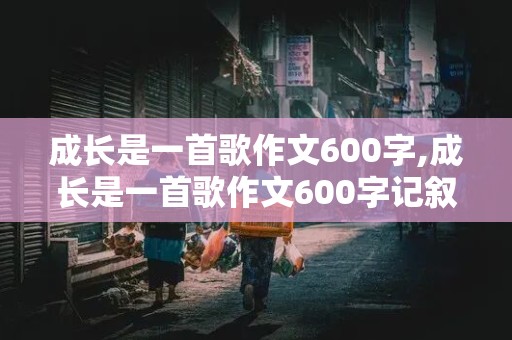 成长是一首歌作文600字,成长是一首歌作文600字记叙文