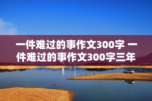 一件难过的事作文300字 一件难过的事作文300字三年级