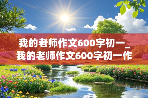 我的老师作文600字初一_我的老师作文600字初一作文