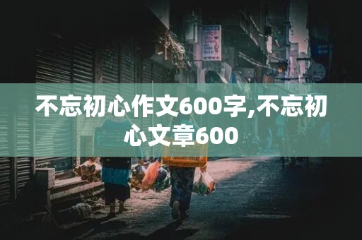 不忘初心作文600字,不忘初心文章600