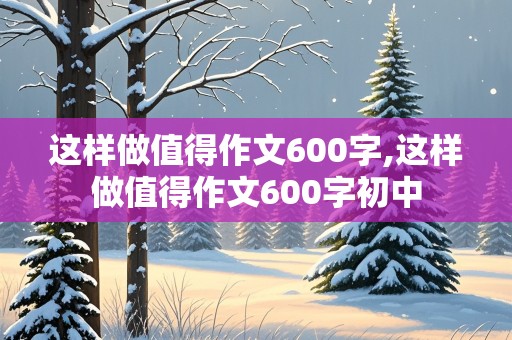 这样做值得作文600字,这样做值得作文600字初中