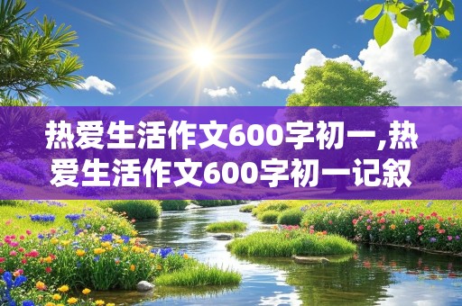 热爱生活作文600字初一,热爱生活作文600字初一记叙文