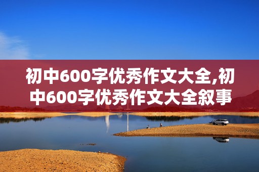 初中600字优秀作文大全,初中600字优秀作文大全叙事