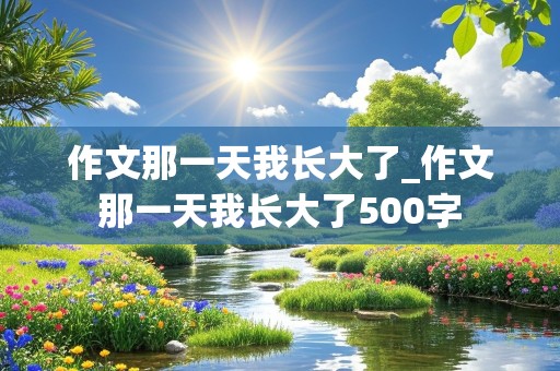 作文那一天我长大了_作文那一天我长大了500字