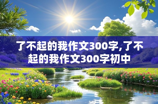 了不起的我作文300字,了不起的我作文300字初中