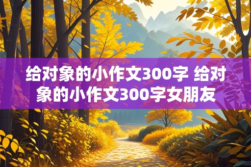 给对象的小作文300字 给对象的小作文300字女朋友