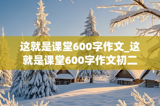 这就是课堂600字作文_这就是课堂600字作文初二