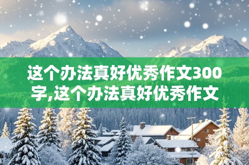 这个办法真好优秀作文300字,这个办法真好优秀作文300字怎么写