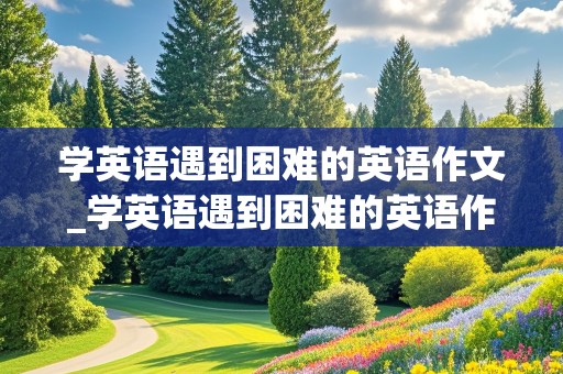 学英语遇到困难的英语作文_学英语遇到困难的英语作文求助