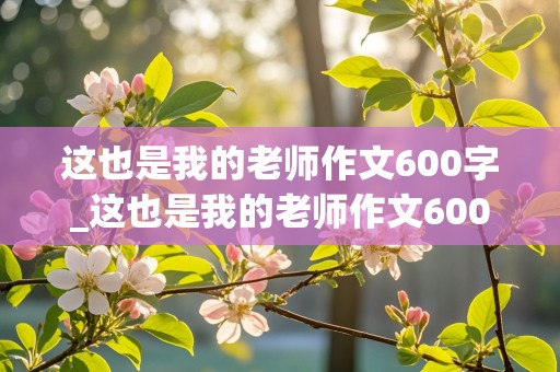 这也是我的老师作文600字_这也是我的老师作文600字初一