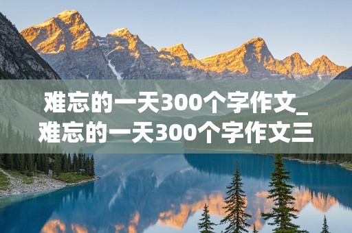 难忘的一天300个字作文_难忘的一天300个字作文三年级