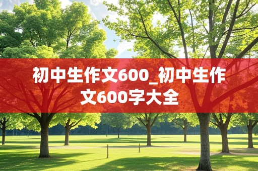 初中生作文600_初中生作文600字大全