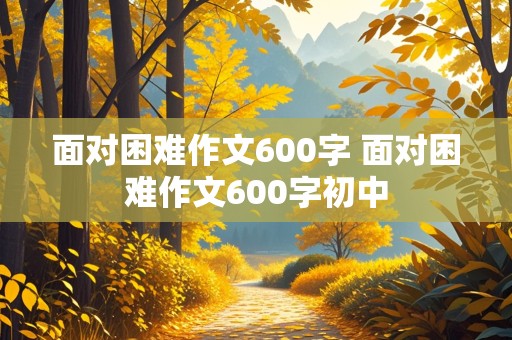 面对困难作文600字 面对困难作文600字初中