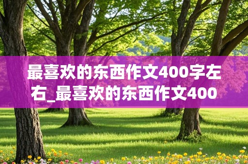 最喜欢的东西作文400字左右_最喜欢的东西作文400字左右四年级