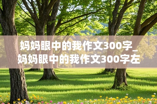 妈妈眼中的我作文300字_妈妈眼中的我作文300字左右