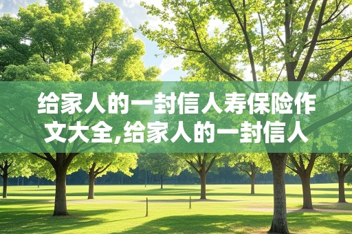 给家人的一封信人寿保险作文大全,给家人的一封信人寿保险作文大全500字