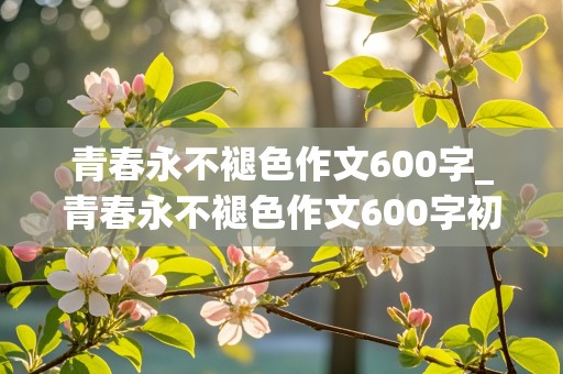 青春永不褪色作文600字_青春永不褪色作文600字初中