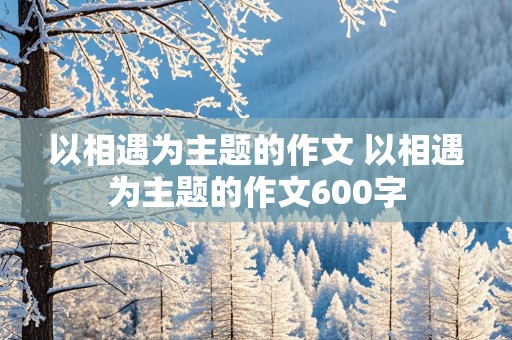 以相遇为主题的作文 以相遇为主题的作文600字