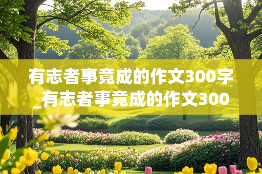 有志者事竟成的作文300字_有志者事竟成的作文300字左右