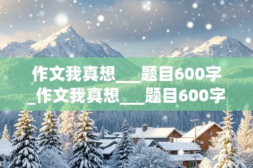 作文我真想___题目600字_作文我真想___题目600字初中