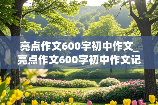 亮点作文600字初中作文_亮点作文600字初中作文记叙文