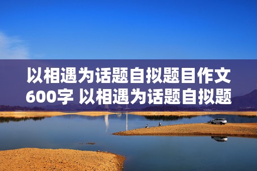 以相遇为话题自拟题目作文600字 以相遇为话题自拟题目作文600字记叙文