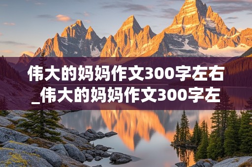 伟大的妈妈作文300字左右_伟大的妈妈作文300字左右怎么写