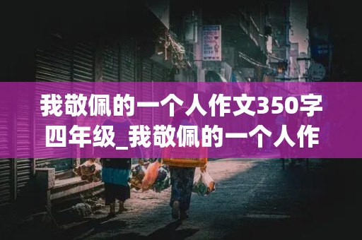 我敬佩的一个人作文350字四年级_我敬佩的一个人作文350字四年级下册