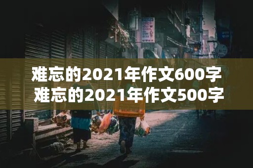 难忘的2021年作文600字 难忘的2021年作文500字