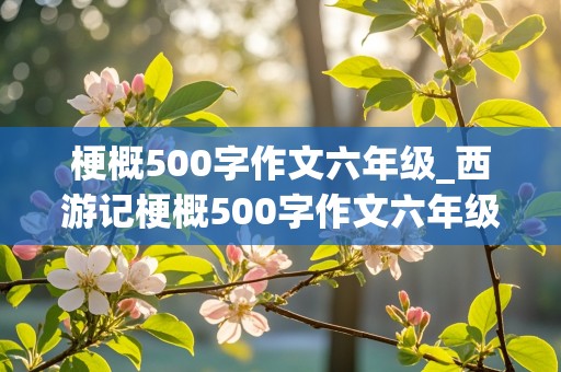 梗概500字作文六年级_西游记梗概500字作文六年级