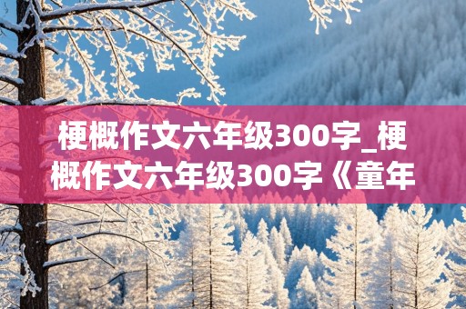 梗概作文六年级300字_梗概作文六年级300字《童年》