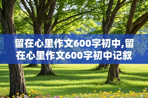 留在心里作文600字初中,留在心里作文600字初中记叙文