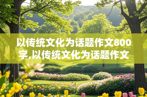 以传统文化为话题作文800字,以传统文化为话题作文800字记叙文