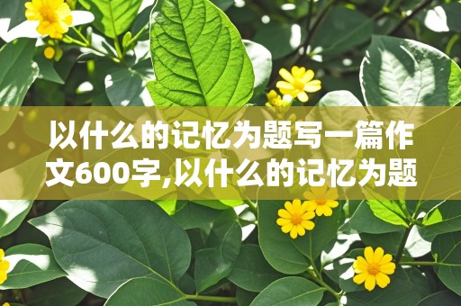 以什么的记忆为题写一篇作文600字,以什么的记忆为题写一篇作文600字左右