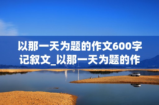 以那一天为题的作文600字记叙文_以那一天为题的作文600字记叙文开头和结尾