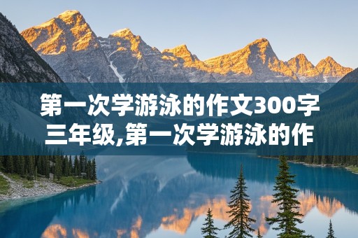 第一次学游泳的作文300字三年级,第一次学游泳的作文300字三年级上册