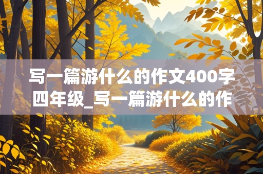 写一篇游什么的作文400字四年级_写一篇游什么的作文300字四年级