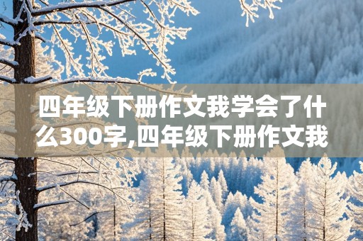 四年级下册作文我学会了什么300字,四年级下册作文我学会了什么300字免费