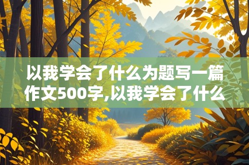 以我学会了什么为题写一篇作文500字,以我学会了什么为题写一篇作文500字左右