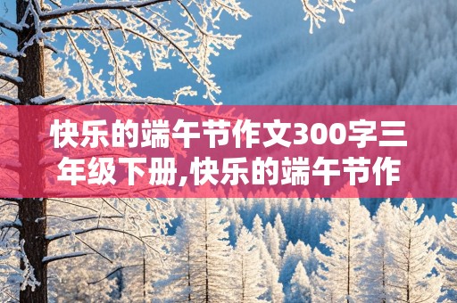 快乐的端午节作文300字三年级下册,快乐的端午节作文300字三年级下册怎么写