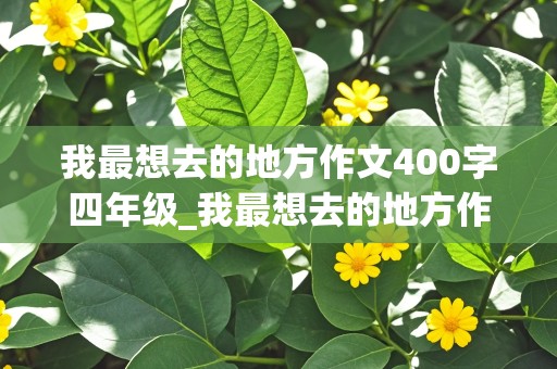 我最想去的地方作文400字四年级_我最想去的地方作文400字四年级上册