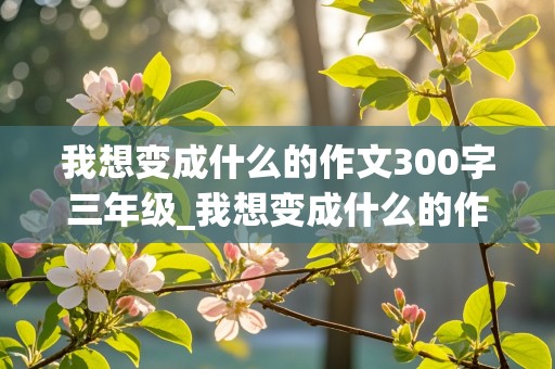 我想变成什么的作文300字三年级_我想变成什么的作文300字三年级下册