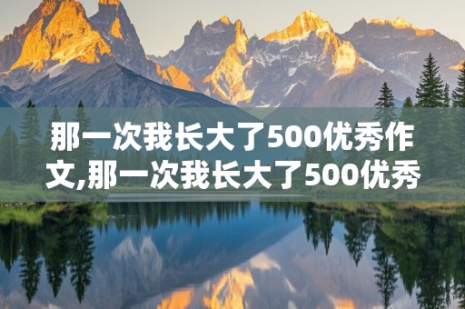 那一次我长大了500优秀作文,那一次我长大了500优秀作文感人