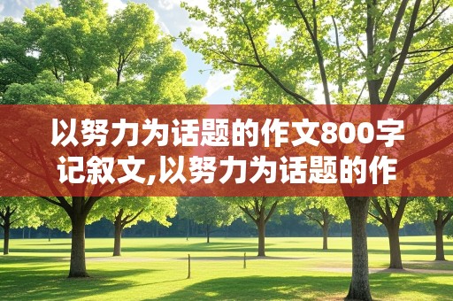 以努力为话题的作文800字记叙文,以努力为话题的作文800字记叙文初中