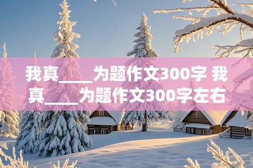 我真____为题作文300字 我真____为题作文300字左右