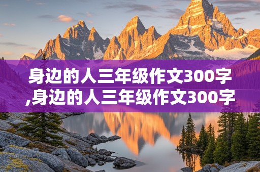 身边的人三年级作文300字,身边的人三年级作文300字家里的弟弟