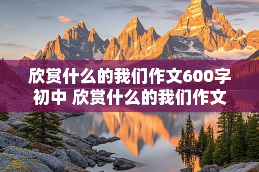 欣赏什么的我们作文600字初中 欣赏什么的我们作文600字初中记叙文