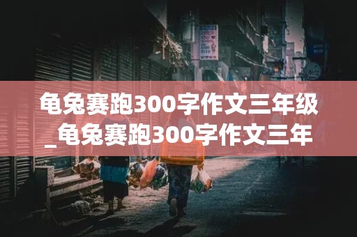 龟兔赛跑300字作文三年级_龟兔赛跑300字作文三年级上册