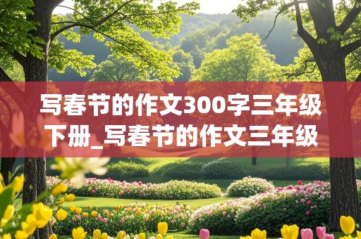 写春节的作文300字三年级下册_写春节的作文三年级下册300字左右